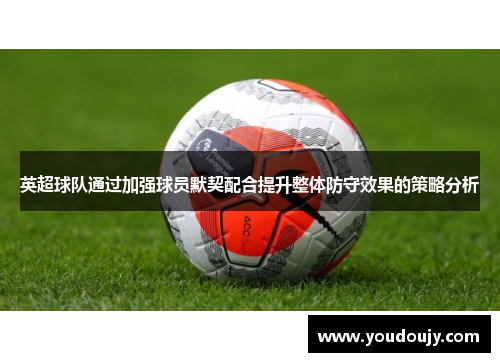 英超球队通过加强球员默契配合提升整体防守效果的策略分析