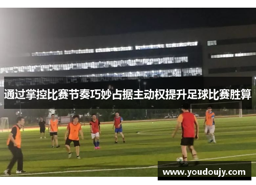 通过掌控比赛节奏巧妙占据主动权提升足球比赛胜算