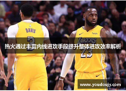 热火通过丰富内线进攻手段提升整体进攻效率解析