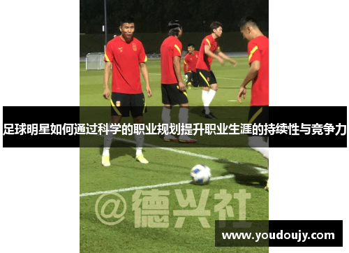 足球明星如何通过科学的职业规划提升职业生涯的持续性与竞争力